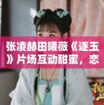 张凌赫田曦薇《逐玉》片场互动甜蜜，恋情疑曝光？