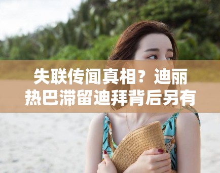 失联传闻真相?迪丽热巴滞留迪拜背后另有隐情,PG娱乐:不只是航班延误那么简单 失联传闻真相?迪丽热巴滞留迪拜背后另有隐情,PG娱乐:不只是航班延误那么简单