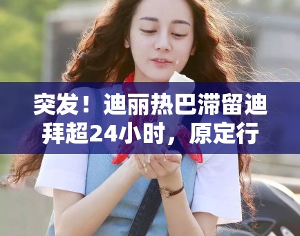 突发！迪丽热巴滞留迪拜超24小时，原定行程被迫中断