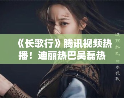 《长歌行》腾讯视频热播！迪丽热巴吴磊热血追梦引追更