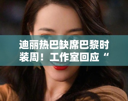 迪丽热巴缺席巴黎时装周！工作室回应“不可抗力”引猜测