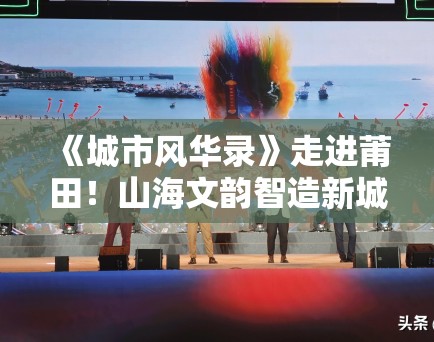 《城市风华录》走进莆田！山海文韵智造新城引旅游热