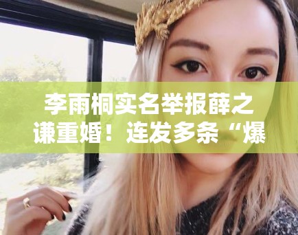 李雨桐实名举报薛之谦重婚！连发多条“爆料”引法律争议