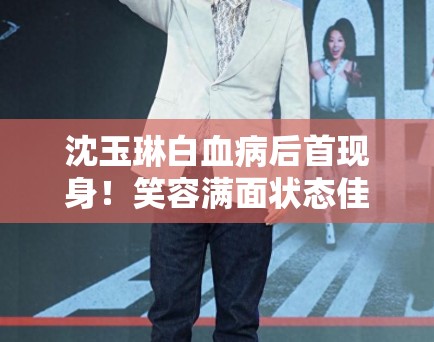 沈玉琳白血病后首现身！笑容满面状态佳，网友泪目祝福