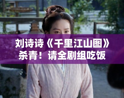 刘诗诗《千里江山图》杀青!请全剧组吃饭被赞“人美心善” 刘诗诗《千里江山图》杀青!请全剧组吃饭被赞“人美心善”