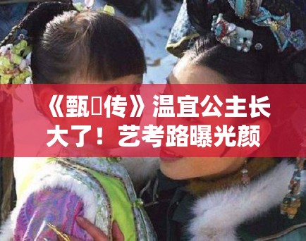 《甄嬛传》温宜公主长大了!艺考路曝光颜值引争议 《甄嬛传》温宜公主长大了!艺考路曝光颜值引争议