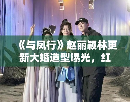 《与凤行》赵丽颖林更新大婚造型曝光，红衣霸气十足引婚礼灵感