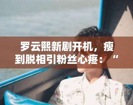 罗云熙新剧开机，瘦到脱相引粉丝心疼：“哥哥多吃点”