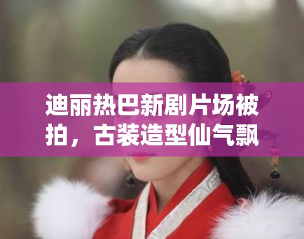 迪丽热巴新剧片场被拍，古装造型仙气飘飘引路人围观