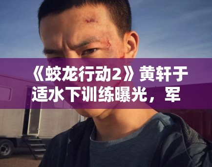 《蛟龙行动2》黄轩于适水下训练曝光，军事动作戏再升级引军迷热议