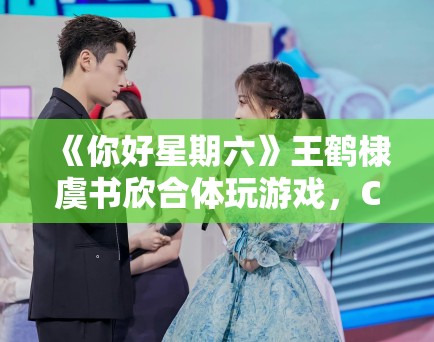 《你好星期六》王鹤棣虞书欣合体玩游戏,CP粉狂喜刷屏 《你好星期六》王鹤棣虞书欣合体玩游戏,CP粉狂喜刷屏