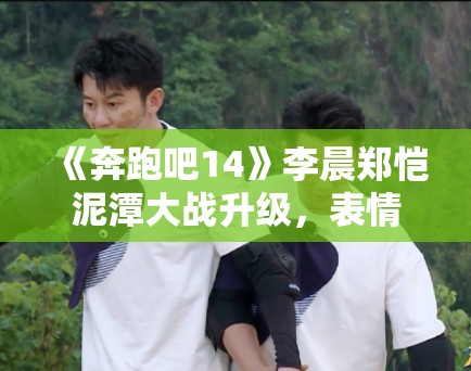 《奔跑吧14》李晨郑恺泥潭大战升级,表情管理失控成表情包 《奔跑吧14》李晨郑恺泥潭大战升级,表情管理失控成表情包
