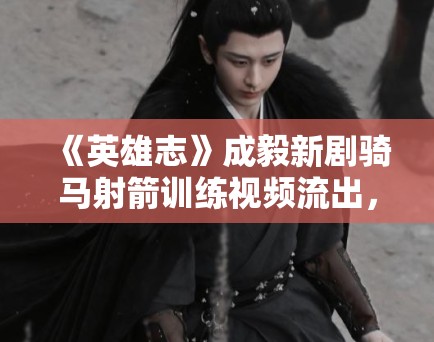 《英雄志》成毅新剧骑马射箭训练视频流出，侠客风范拉满