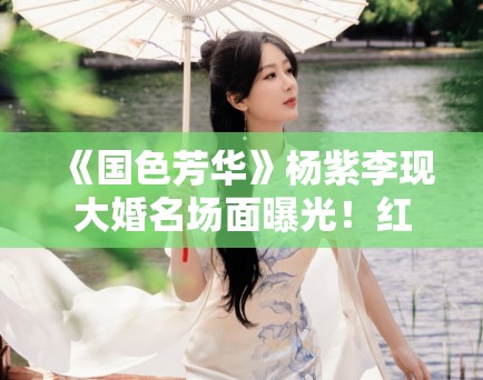 《国色芳华》杨紫李现大婚名场面曝光！红衣造型美出天际