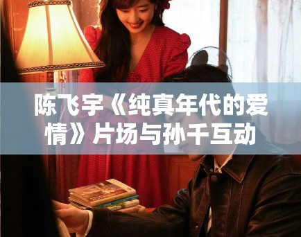 陈飞宇《纯真年代的爱情》片场与孙千互动甜蜜，CP感爆棚！