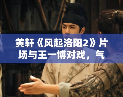 黄轩《风起洛阳2》片场与王一博对戏，气场全开！