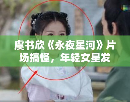 虞书欣《永夜星河》片场搞怪，年轻女星发展路径探讨！
