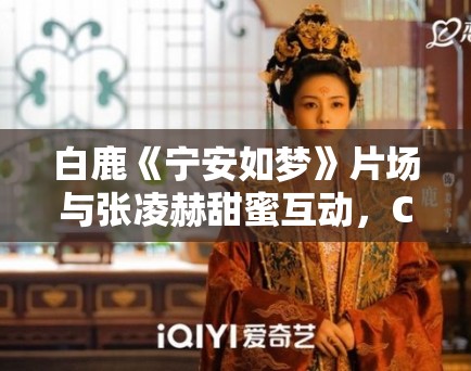 白鹿《宁安如梦》片场与张凌赫甜蜜互动,CP经济新观察! 白鹿《宁安如梦》片场与张凌赫甜蜜互动,CP经济新观察!