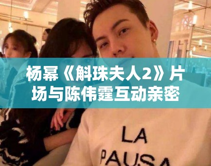 杨幂《斛珠夫人2》片场与陈伟霆互动亲密，恋情话题再升温！