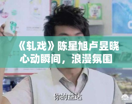 《轧戏》陈星旭卢昱晓心动瞬间，浪漫氛围拉满！