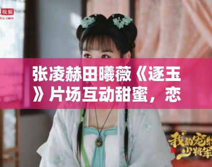 张凌赫田曦薇《逐玉》片场互动甜蜜，恋情疑曝光？