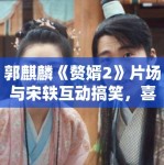 郭麒麟《赘婿2》片场与宋轶互动搞笑，喜剧作品市场分析！