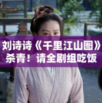 刘诗诗《千里江山图》杀青！请全剧组吃饭被赞“人美心善”