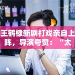 王鹤棣新剧打戏亲自上阵，导演夸赞：“太拼了，未来可期”