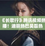 《长歌行》腾讯视频热播！迪丽热巴吴磊热血追梦引追更