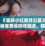《狐妖小红娘月红篇》杨幂龚俊吻戏路透，甜度超标引CP粉尖叫
